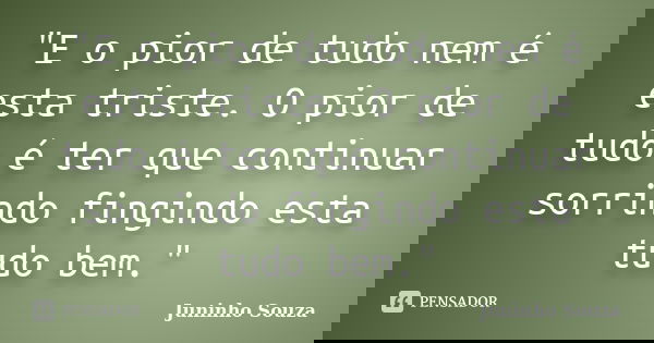"E o pior de tudo nem é esta triste. O pior de tudo é ter que continuar sorrindo fingindo esta tudo bem."... Frase de Juninho Souza.