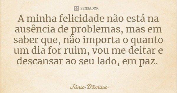 A minha felicidade não está na ausência de problemas, mas em saber que, não importa o quanto um dia for ruim, vou me deitar e descansar ao seu lado, em paz.... Frase de Júnio Dâmaso.