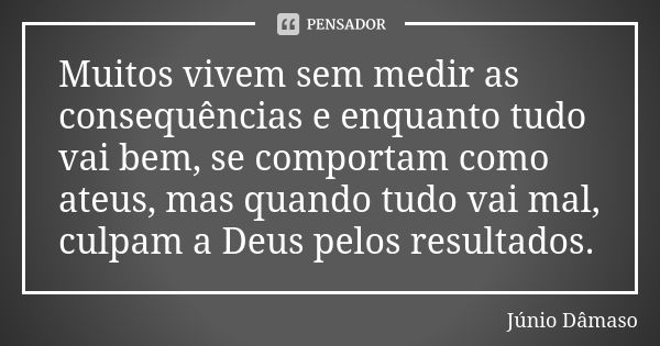 Muitos vivem sem medir as consequências e enquanto tudo vai bem, se comportam como ateus, mas quando tudo vai mal, culpam a Deus pelos resultados.... Frase de Júnio Dâmaso.