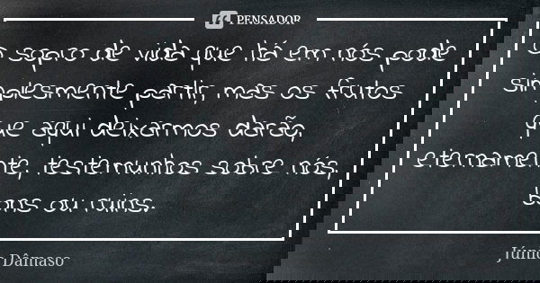 O sopro de vida que há em nós pode simplesmente partir, mas os frutos que aqui deixarmos darão, eternamente, testemunhos sobre nós, bons ou ruins.... Frase de Júnio Dâmaso.
