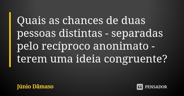 Quais as chances de duas pessoas distintas - separadas pelo recíproco anonimato - terem uma ideia congruente?... Frase de Júnio Dâmaso.