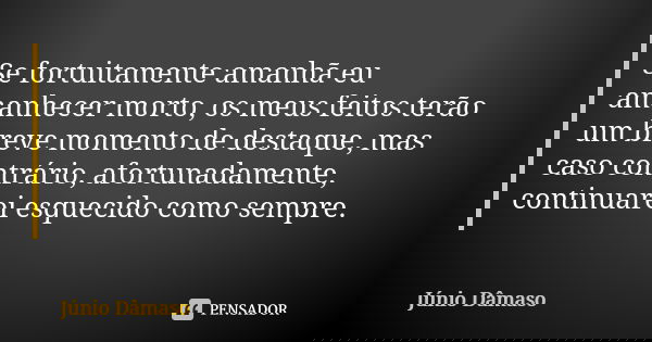 Se fortuitamente amanhã eu amanhecer morto, os meus feitos terão um breve momento de destaque, mas caso contrário, afortunadamente, continuarei esquecido como s... Frase de Júnio Dâmaso.