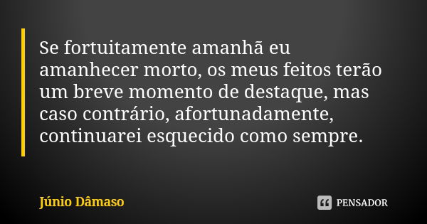 Se fortuitamente amanhã eu amanhecer morto, os meus feitos terão um breve momento de destaque, mas caso contrário, afortunadamente, continuarei esquecido como s... Frase de Júnio Dâmaso.