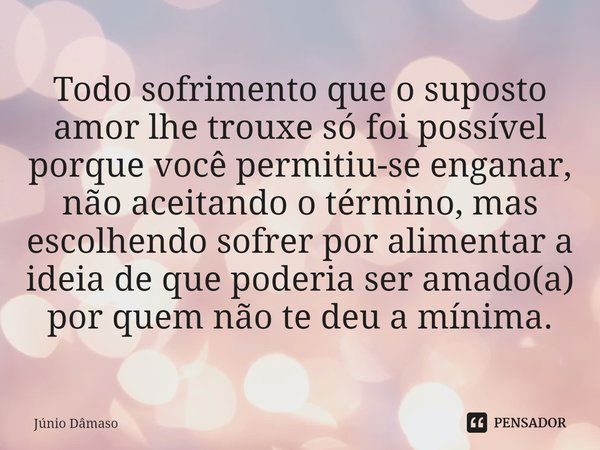 ⁠Todo sofrimento que o suposto amor lhe trouxe só foi possível porque você permitiu-se enganar, não aceitando o término, mas escolhendo sofrer por alimentar a i... Frase de Júnio Dâmaso.