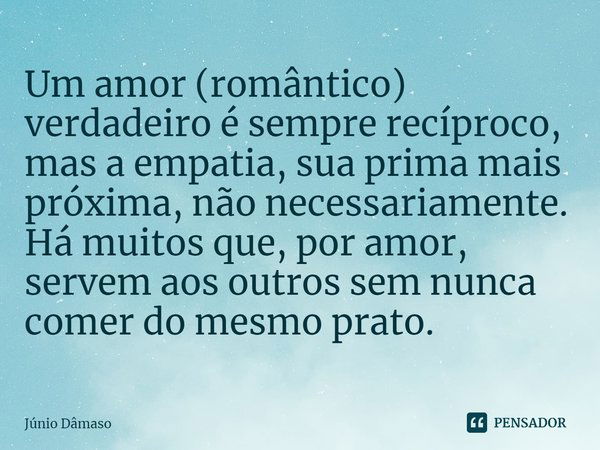 ⁠Um amor (romântico) verdadeiro é sempre recíproco, mas a empatia, sua prima mais próxima, não necessariamente. Há muitos que, por amor, servem aos outros sem n... Frase de Júnio Dâmaso.