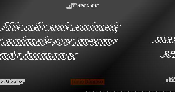 Vós não sois animais, mas animais-vos mesmo sendo humanos.... Frase de Júnio Dâmaso.