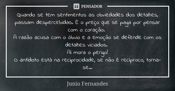 Quando se tem sentimentos as obviedades dos detalhes, passam despercebidas. É o preço que se paga por pensar com o coração. A razão acusa com o óbvio e a emoção... Frase de Junio Fernandes.