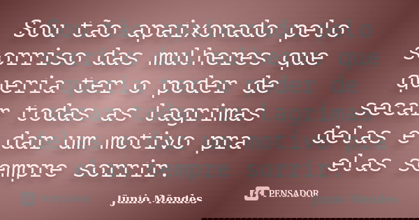 Sou tão apaixonado pelo sorriso das mulheres que queria ter o poder de secar todas as lagrimas delas e dar um motivo pra elas sempre sorrir.... Frase de Junio Mendes.
