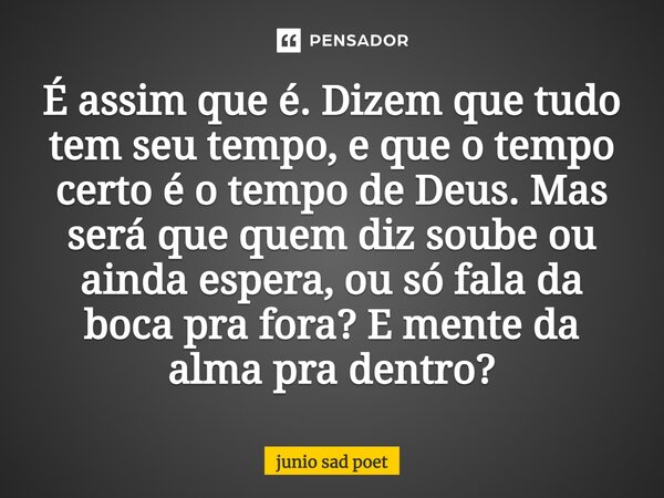 É assim que é. Dizem que tudo tem seu tempo, e que o tempo certo é o tempo de Deus. Mas será que quem diz soube ou ainda espera, ou só fala da boca pra fora? E ... Frase de Junio sad poet.