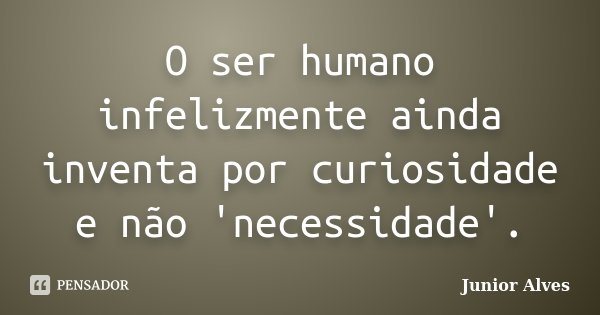 O ser humano infelizmente ainda inventa por curiosidade e não 'necessidade'.... Frase de Junior Alves.