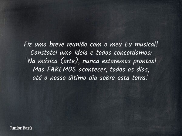Fiz uma breve reunião com o meu Eu musical! Constatei uma ideia e todos concordamos: "Na música (arte), nunca estaremos prontos! Mas FAREMOS acontecer, tod... Frase de Junior Bazú.