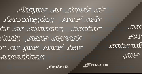 Porque ao invés de lacrimejar, você não tenta se superar, tentar evoluir, para depois entender no que você tem que acreditar.... Frase de Junior Be.