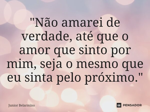 "Não amarei de verdade, até que o amor que sinto por mim, seja o mesmo que eu sinta pelo próximo."... Frase de Junior belarmino.