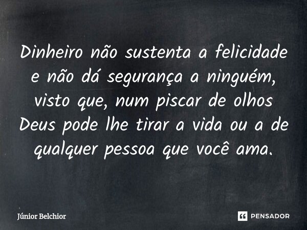 ⁠Dinheiro não sustenta a felicidade e não dá segurança a ninguém, visto que, num piscar de olhos Deus pode lhe tirar a vida ou a de qualquer pessoa que você ama... Frase de Junior Belchior.