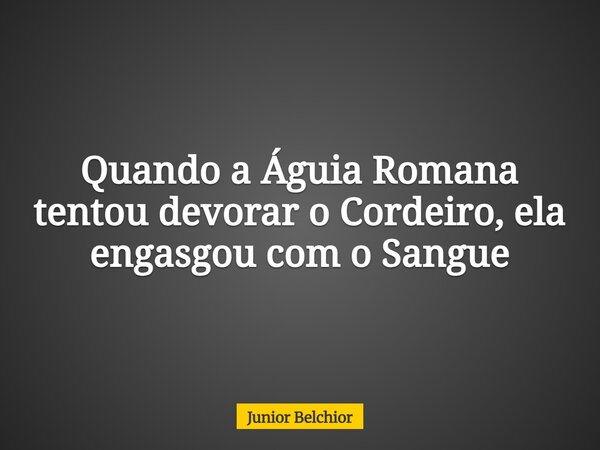 Quando a Águia Romana tentou devorar o Cordeiro, ela engasgou com o Sangue... Frase de Junior Belchior.
