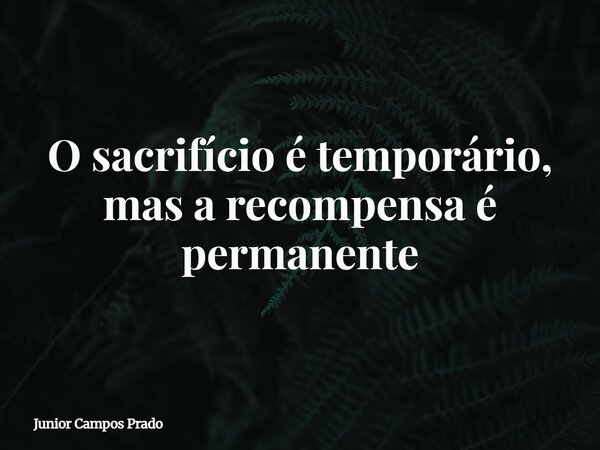 O sacrifício é temporário, mas a recompensa é permanente... Frase de Junior Campos Prado.