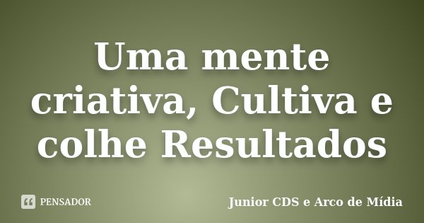 Uma mente criativa, Cultiva e colhe Resultados... Frase de Junior CDS e Arco de Mídia.