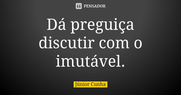 Dá preguiça discutir com o imutável.... Frase de Júnior Cunha.