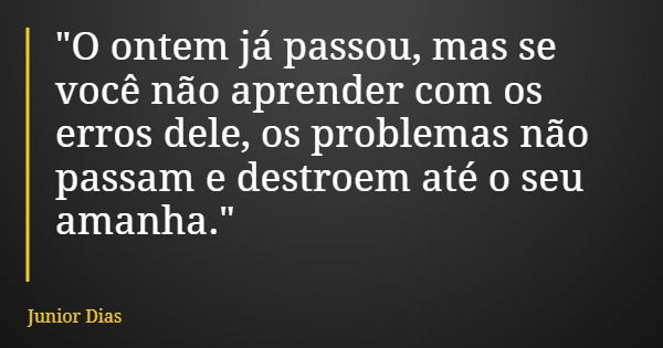 "O ontem já passou, mas se você não aprender com os erros dele, os problemas não passam e destroem até o seu amanha."... Frase de Junior Dias.