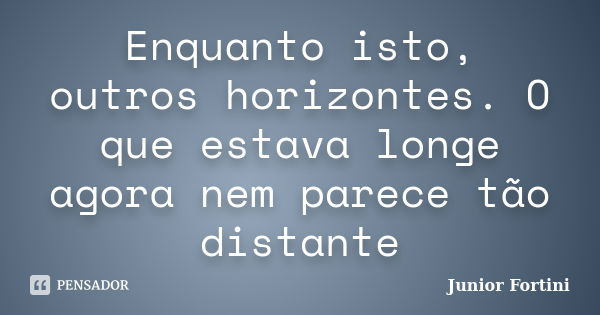 Enquanto isto, outros horizontes. O que estava longe agora nem parece tão distante... Frase de Junior Fortini.