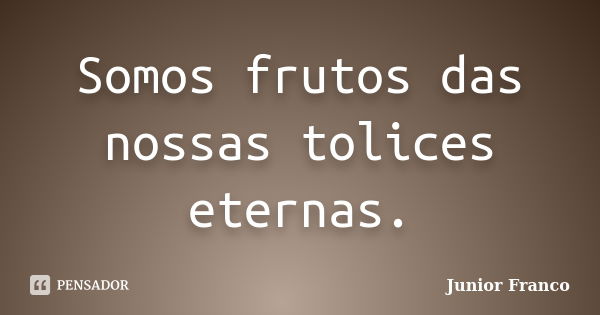 Somos frutos das nossas tolices eternas.... Frase de Junior Franco.