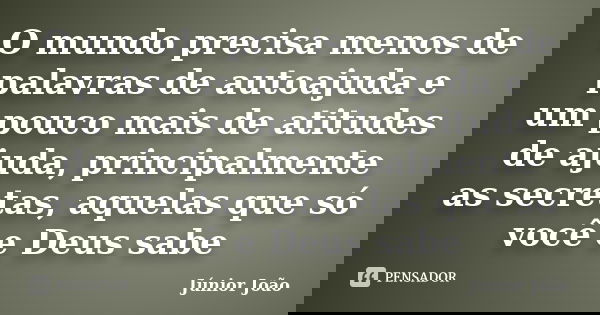 O mundo precisa menos de palavras de autoajuda e um pouco mais de atitudes de ajuda, principalmente as secretas, aquelas que só você e Deus sabe... Frase de Júnior João.