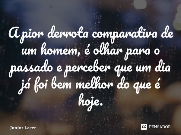 ⁠A pior derrota comparativa de um homem, é olhar para o passado e perceber que um dia já foi bem melhor do que é hoje.... Frase de Junior Lacerda.