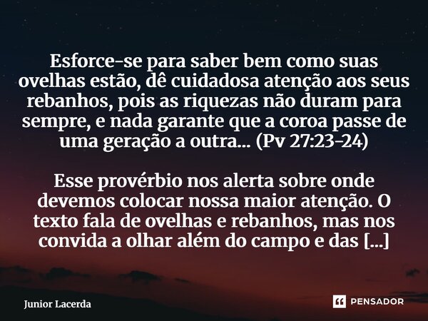 Esforce-se para saber bem como suas ovelhas estão, dê cuidadosa atenção aos seus rebanhos, pois as riquezas não duram para sempre, e nada garante que a coroa p... Frase de Junior Lacerda.
