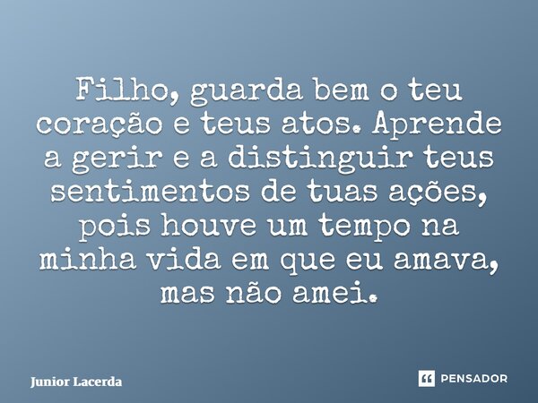 ⁠Filho, guarda bem o teu coração e teus atos. Aprende a gerir e a distinguir teus sentimentos de tuas ações, pois houve um tempo na minha vida em que eu amava, ... Frase de Junior Lacerda.