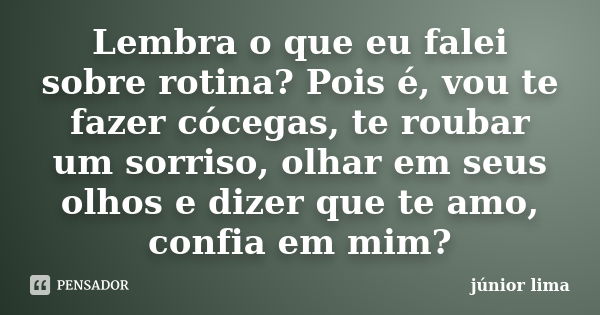 Lembra o que eu falei sobre rotina? Pois é, vou te fazer cócegas, te roubar um sorriso, olhar em seus olhos e dizer que te amo, confia em mim?... Frase de Junior Lima.