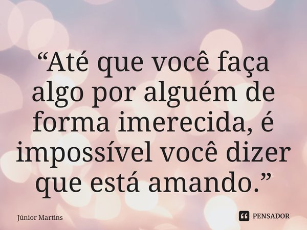 ⁠“Até que você faça algo por alguém de forma imerecida, é impossível você dizer que está amando.”... Frase de Júnior Martins.