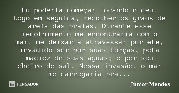 Eu poderia começar tocando o céu. Logo em seguida, recolher os grãos de areia das praias. Durante esse recolhimento me encontraria com o mar, me deixaria atrave... Frase de Júnior Mendes.