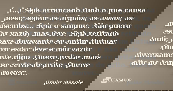 [...] Seja arrancado tudo o que causa peso; sejam os órgãos, os ossos, os músculos... Seja o sangue. Não quero estar vazio, mas leve. Seja retirado tudo, para d... Frase de Júnior Mendes.