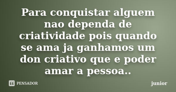 Para conquistar alguem nao dependa de criatividade pois quando se ama ja ganhamos um don criativo que e poder amar a pessoa..... Frase de Junior.