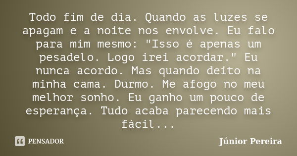 Todo fim de dia. Quando as luzes se apagam e a noite nos envolve. Eu falo para mim mesmo: "Isso é apenas um pesadelo. Logo irei acordar." Eu nunca aco... Frase de Junior Pereira.