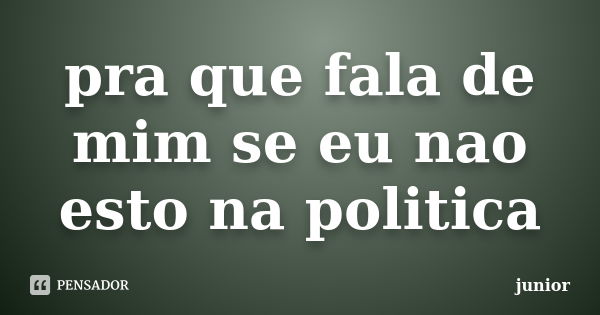 pra que fala de mim se eu nao esto na politica... Frase de junior.