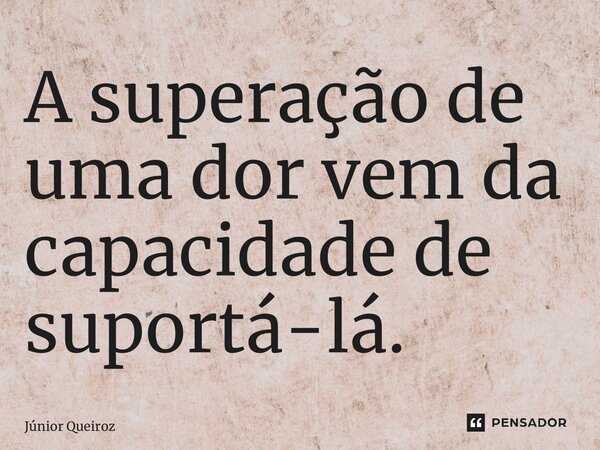⁠A superação de uma dor vem da capacidade de suportá-lá.... Frase de Junior Queiroz.