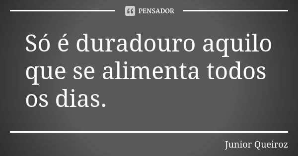 Só é duradouro aquilo que se alimenta todos os dias.... Frase de Junior Queiroz.