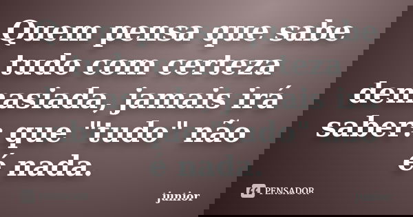 Quem pensa que sabe tudo com certeza demasiada, jamais irá saber: que "tudo" não é nada.... Frase de Júnior.