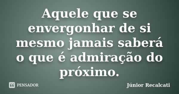 Aquele que se envergonhar de si mesmo jamais saberá o que é admiração do próximo.... Frase de Júnior Recalcati.