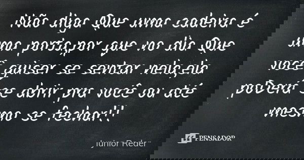 Não diga Que uma cadeira é uma porta,por que no dia Que você quiser se sentar nela,ela poDerá se abrir pra você ou até mesmo se fechar!!... Frase de Junior Reder.