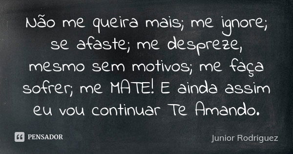 Não me queira mais; me ignore; se afaste; me despreze, mesmo sem motivos; me faça sofrer; me MATE! E ainda assim eu vou continuar Te Amando.... Frase de Junior Rodriguez.