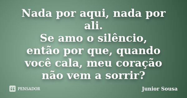 Nada por aqui, nada por ali. Se amo o silêncio, então por que, quando você cala, meu coração não vem a sorrir?... Frase de Junior Sousa.