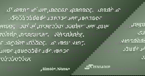 O amor é um passo apenas, onde a felicidade corre em pernas pequenas, só é preciso saber em que caminho procurar. Verdades, verdades sejam ditas, a meu ver, tud... Frase de Junior Sousa.