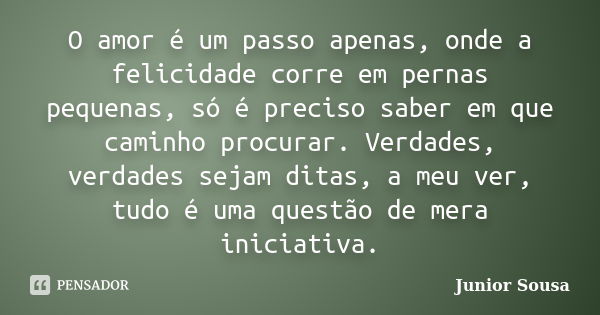 O amor é um passo apenas, onde a felicidade corre em pernas pequenas, só é preciso saber em que caminho procurar. Verdades, verdades sejam ditas, a meu ver, tud... Frase de Junior Sousa.