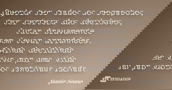 Queria ter todas as respostas, ter certeza das decisões, lutar bravamente sem levar arranhões. Ainda decidindo se vivo por uma vida ou por varias continuo caind... Frase de Junior Sousa.