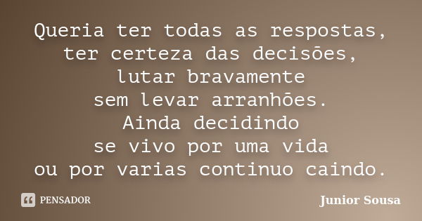 Queria ter todas as respostas, ter certeza das decisões, lutar bravamente sem levar arranhões. Ainda decidindo se vivo por uma vida ou por varias continuo caind... Frase de Junior Sousa.