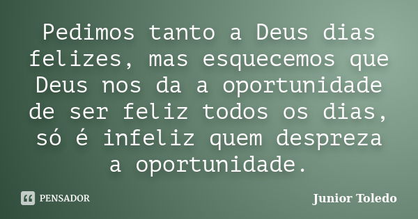 Pedimos tanto a Deus dias felizes, mas esquecemos que Deus nos da a oportunidade de ser feliz todos os dias, só é infeliz quem despreza a oportunidade.... Frase de Junior Toledo.