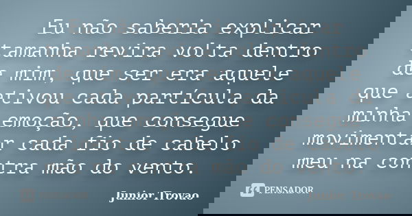 Eu não saberia explicar tamanha revira volta dentro de mim, que ser era aquele que ativou cada partícula da minha emoção, que consegue movimentar cada fio de ca... Frase de Junior Trovão.