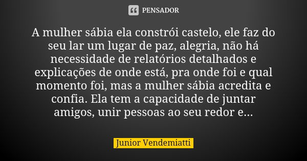 A mulher sábia ela constrói castelo, ele faz do seu lar um lugar de paz, alegria, não há necessidade de relatórios detalhados e explicações de onde está, pra on... Frase de Junior Vendemiatti.